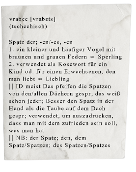 Lisa Vrabec -Spạtz der; -en/-es, -en 1. ein kleiner und häufiger Vogel mit braunen und grauen Federn ≈ Sperling 2. verwendet als Kosewort für ein Kind od. für einen Erwachsenen, den man liebt ≈ Liebling || ID meist Das pfeifen die Spatzen von den/allen Dä